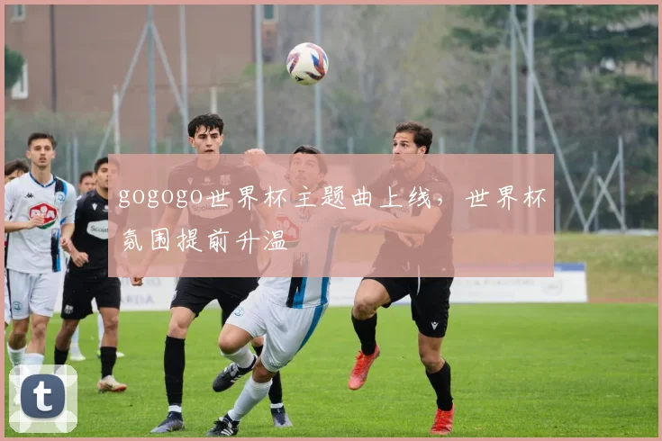 gogogo世界杯主题曲上线，世界杯氛围提前升温