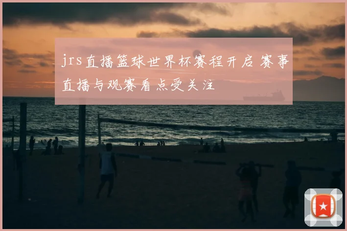 jrs直播篮球世界杯赛程开启 赛事直播与观赛看点受关注
