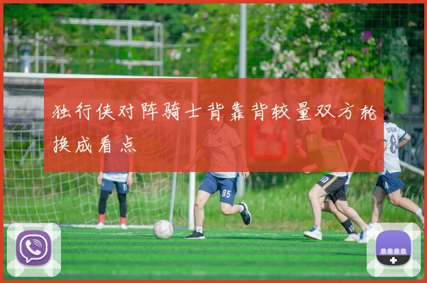 独行侠对阵骑士背靠背较量双方轮换成看点