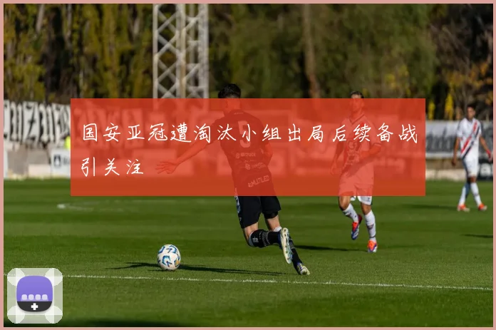 国安亚冠遭淘汰小组出局后续备战引关注