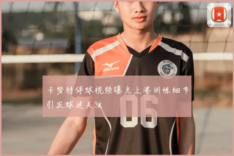 卡努特停球视频曝光上港训练细节引发球迷关注