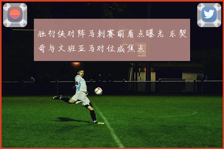 独行侠对阵马刺赛前看点曝光 东契奇与文班亚马对位成焦点