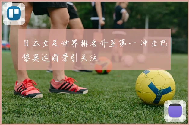 日本女足世界排名升至第一 冲击巴黎奥运前景引关注