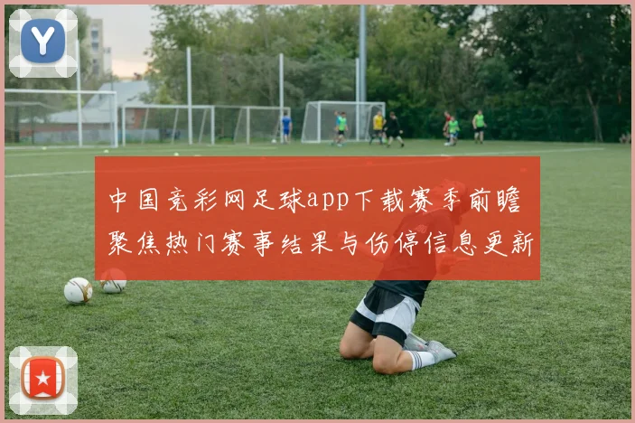 中国竞彩网足球app下载赛季前瞻 聚焦热门赛事结果与伤停信息更新