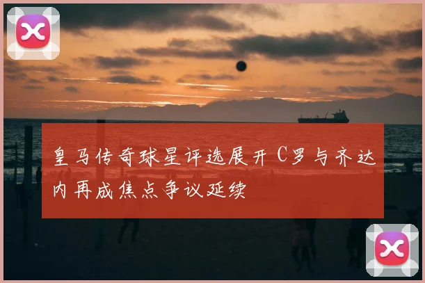 皇马传奇球星评选展开 C罗与齐达内再成焦点争议延续