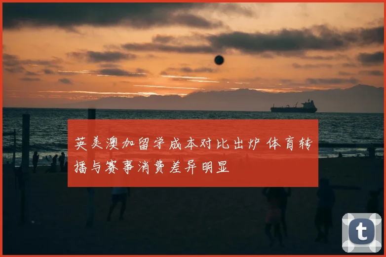 英美澳加留学成本对比出炉 体育转播与赛事消费差异明显