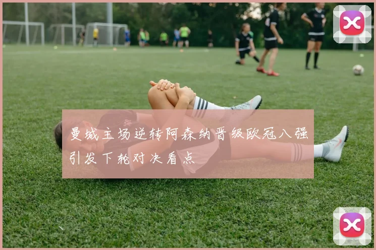 曼城主场逆转阿森纳晋级欧冠八强引发下轮对决看点
