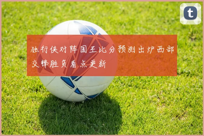 独行侠对阵国王比分预测出炉西部交锋胜负看点更新