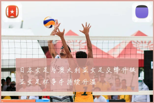 日本女足与澳大利亚女足交锋升级亚女足杯争夺持续升温