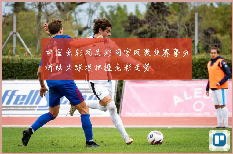 中国竞彩网足彩网官网聚焦赛事分析助力球迷把握竞彩走势