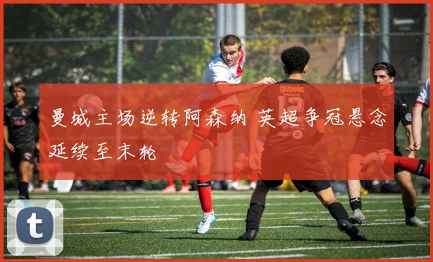 曼城主场逆转阿森纳 英超争冠悬念延续至末轮