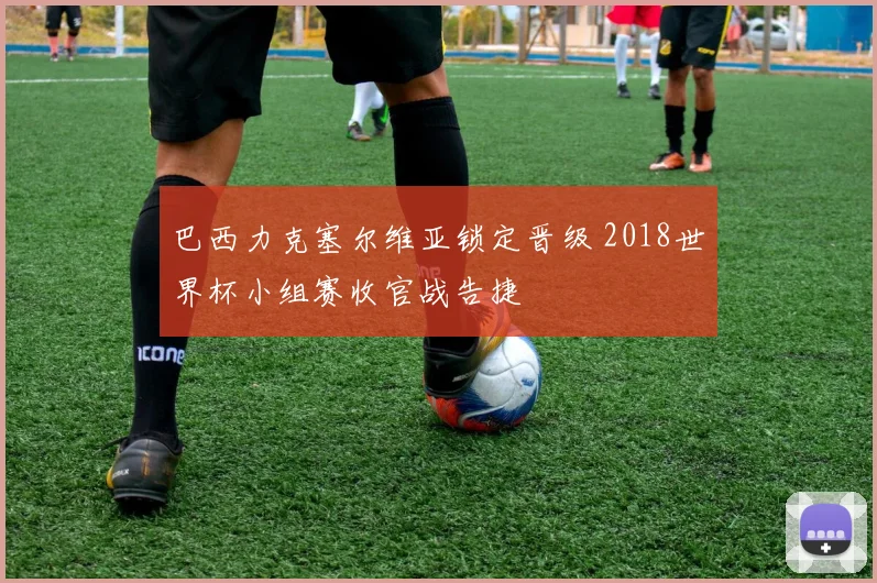 巴西力克塞尔维亚锁定晋级 2018世界杯小组赛收官战告捷