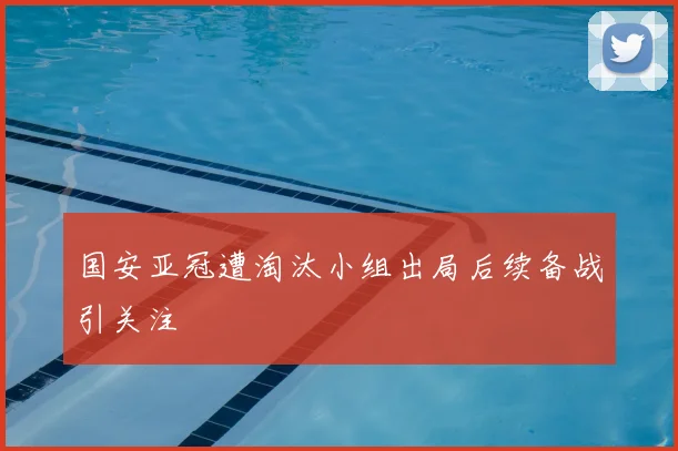国安亚冠遭淘汰小组出局后续备战引关注
