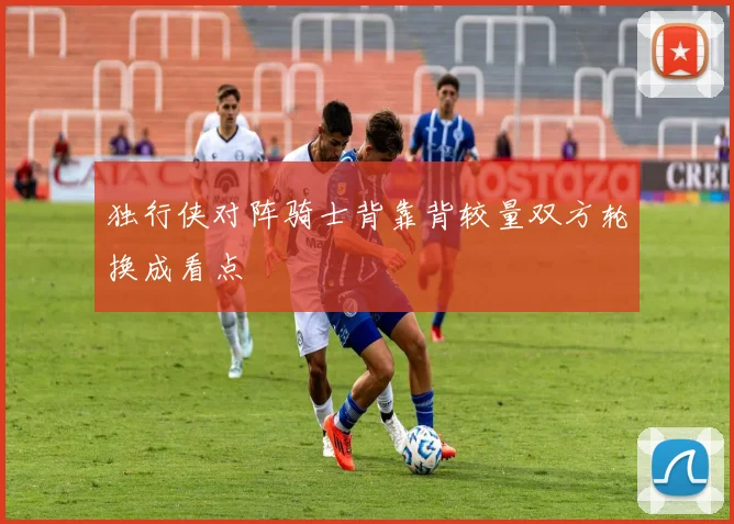 独行侠对阵骑士背靠背较量双方轮换成看点