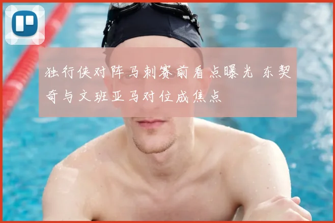 独行侠对阵马刺赛前看点曝光 东契奇与文班亚马对位成焦点