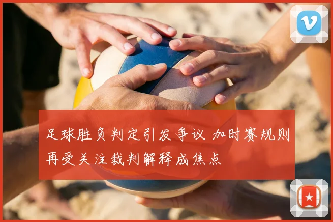 足球胜负判定引发争议 加时赛规则再受关注裁判解释成焦点